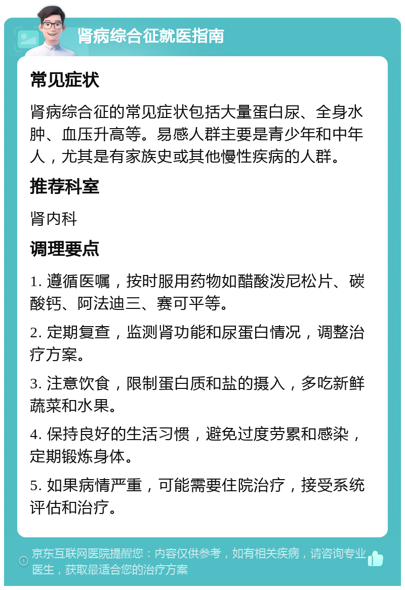 肾病综合征就医指南 常见症状 肾病综合征的常见症状包括大量蛋白尿、全身水肿、血压升高等。易感人群主要是青少年和中年人，尤其是有家族史或其他慢性疾病的人群。 推荐科室 肾内科 调理要点 1. 遵循医嘱，按时服用药物如醋酸泼尼松片、碳酸钙、阿法迪三、赛可平等。 2. 定期复查，监测肾功能和尿蛋白情况，调整治疗方案。 3. 注意饮食，限制蛋白质和盐的摄入，多吃新鲜蔬菜和水果。 4. 保持良好的生活习惯，避免过度劳累和感染，定期锻炼身体。 5. 如果病情严重，可能需要住院治疗，接受系统评估和治疗。