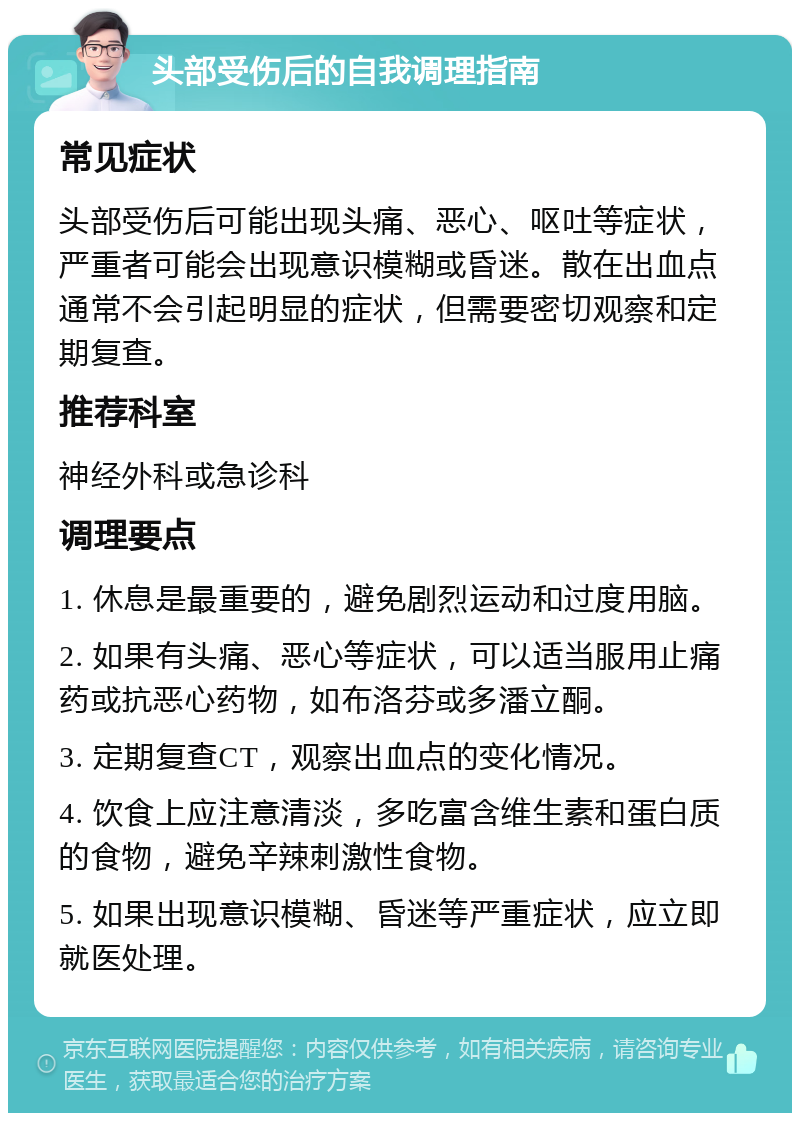 头部受伤后的自我调理指南 常见症状 头部受伤后可能出现头痛、恶心、呕吐等症状，严重者可能会出现意识模糊或昏迷。散在出血点通常不会引起明显的症状，但需要密切观察和定期复查。 推荐科室 神经外科或急诊科 调理要点 1. 休息是最重要的，避免剧烈运动和过度用脑。 2. 如果有头痛、恶心等症状，可以适当服用止痛药或抗恶心药物，如布洛芬或多潘立酮。 3. 定期复查CT，观察出血点的变化情况。 4. 饮食上应注意清淡，多吃富含维生素和蛋白质的食物，避免辛辣刺激性食物。 5. 如果出现意识模糊、昏迷等严重症状，应立即就医处理。