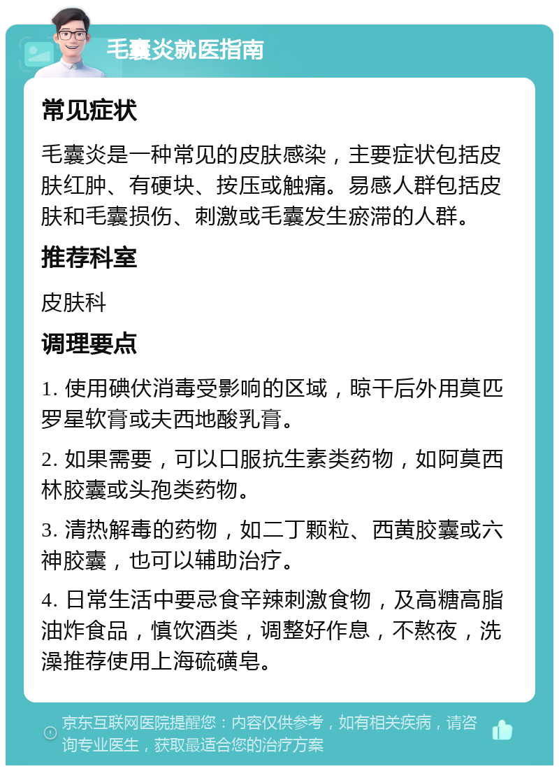 毛囊炎就医指南 常见症状 毛囊炎是一种常见的皮肤感染，主要症状包括皮肤红肿、有硬块、按压或触痛。易感人群包括皮肤和毛囊损伤、刺激或毛囊发生瘀滞的人群。 推荐科室 皮肤科 调理要点 1. 使用碘伏消毒受影响的区域，晾干后外用莫匹罗星软膏或夫西地酸乳膏。 2. 如果需要，可以口服抗生素类药物，如阿莫西林胶囊或头孢类药物。 3. 清热解毒的药物，如二丁颗粒、西黄胶囊或六神胶囊，也可以辅助治疗。 4. 日常生活中要忌食辛辣刺激食物，及高糖高脂油炸食品，慎饮酒类，调整好作息，不熬夜，洗澡推荐使用上海硫磺皂。