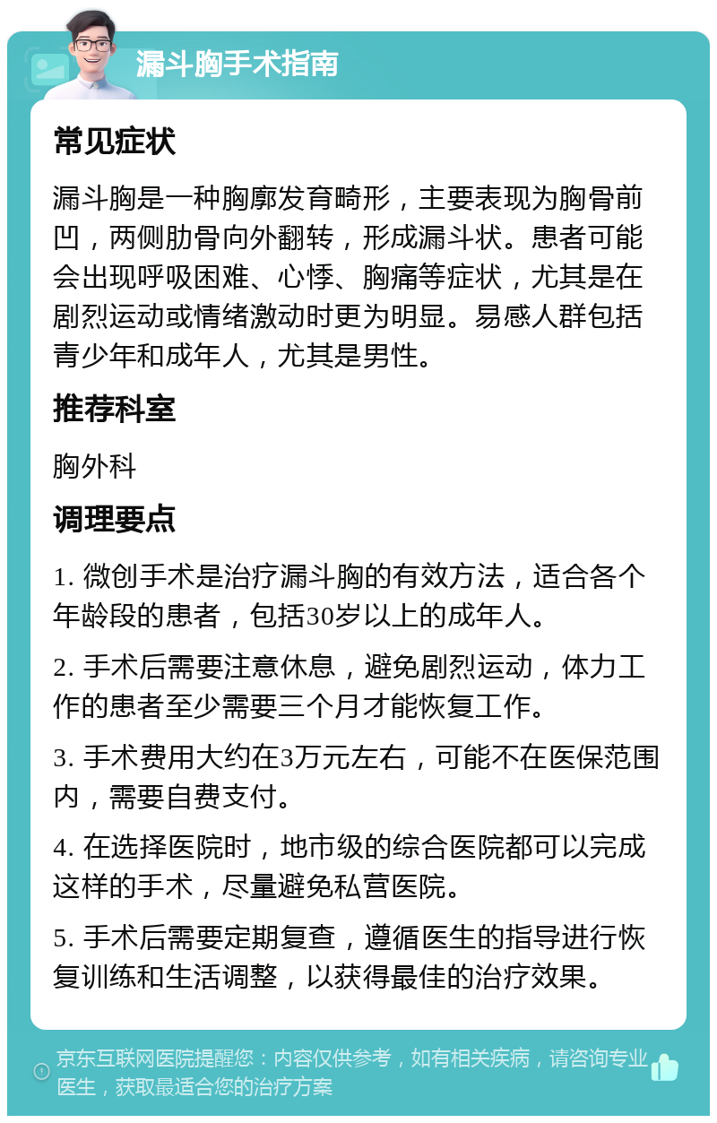 漏斗胸手术指南 常见症状 漏斗胸是一种胸廓发育畸形，主要表现为胸骨前凹，两侧肋骨向外翻转，形成漏斗状。患者可能会出现呼吸困难、心悸、胸痛等症状，尤其是在剧烈运动或情绪激动时更为明显。易感人群包括青少年和成年人，尤其是男性。 推荐科室 胸外科 调理要点 1. 微创手术是治疗漏斗胸的有效方法，适合各个年龄段的患者，包括30岁以上的成年人。 2. 手术后需要注意休息，避免剧烈运动，体力工作的患者至少需要三个月才能恢复工作。 3. 手术费用大约在3万元左右，可能不在医保范围内，需要自费支付。 4. 在选择医院时，地市级的综合医院都可以完成这样的手术，尽量避免私营医院。 5. 手术后需要定期复查，遵循医生的指导进行恢复训练和生活调整，以获得最佳的治疗效果。