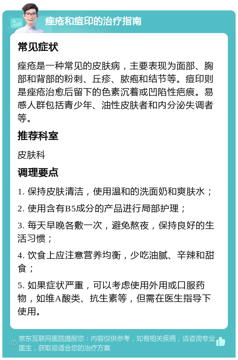 痤疮和痘印的治疗指南 常见症状 痤疮是一种常见的皮肤病，主要表现为面部、胸部和背部的粉刺、丘疹、脓疱和结节等。痘印则是痤疮治愈后留下的色素沉着或凹陷性疤痕。易感人群包括青少年、油性皮肤者和内分泌失调者等。 推荐科室 皮肤科 调理要点 1. 保持皮肤清洁，使用温和的洗面奶和爽肤水； 2. 使用含有B5成分的产品进行局部护理； 3. 每天早晚各敷一次，避免熬夜，保持良好的生活习惯； 4. 饮食上应注意营养均衡，少吃油腻、辛辣和甜食； 5. 如果症状严重，可以考虑使用外用或口服药物，如维A酸类、抗生素等，但需在医生指导下使用。