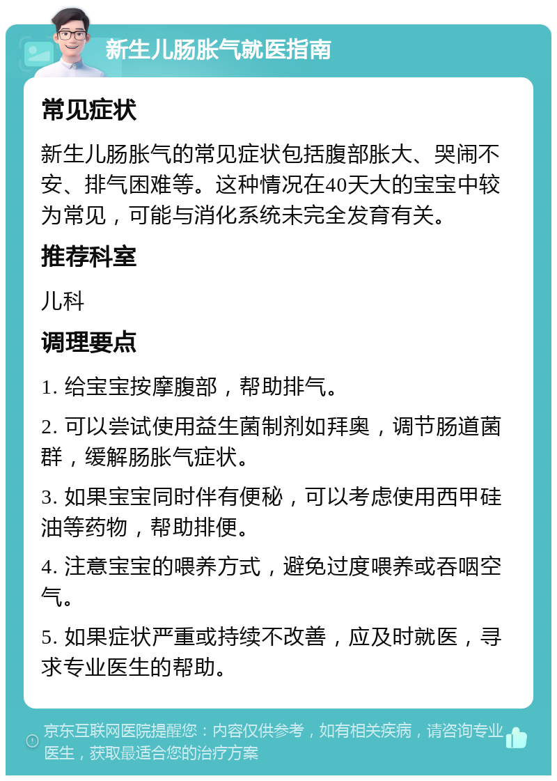 新生儿肠胀气就医指南 常见症状 新生儿肠胀气的常见症状包括腹部胀大、哭闹不安、排气困难等。这种情况在40天大的宝宝中较为常见，可能与消化系统未完全发育有关。 推荐科室 儿科 调理要点 1. 给宝宝按摩腹部，帮助排气。 2. 可以尝试使用益生菌制剂如拜奥，调节肠道菌群，缓解肠胀气症状。 3. 如果宝宝同时伴有便秘，可以考虑使用西甲硅油等药物，帮助排便。 4. 注意宝宝的喂养方式，避免过度喂养或吞咽空气。 5. 如果症状严重或持续不改善，应及时就医，寻求专业医生的帮助。