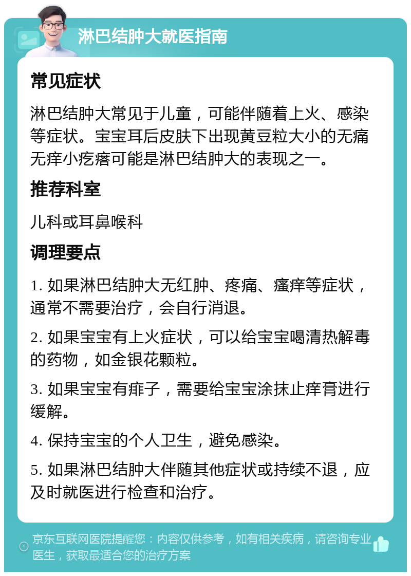 淋巴结肿大就医指南 常见症状 淋巴结肿大常见于儿童，可能伴随着上火、感染等症状。宝宝耳后皮肤下出现黄豆粒大小的无痛无痒小疙瘩可能是淋巴结肿大的表现之一。 推荐科室 儿科或耳鼻喉科 调理要点 1. 如果淋巴结肿大无红肿、疼痛、瘙痒等症状，通常不需要治疗，会自行消退。 2. 如果宝宝有上火症状，可以给宝宝喝清热解毒的药物，如金银花颗粒。 3. 如果宝宝有痱子，需要给宝宝涂抹止痒膏进行缓解。 4. 保持宝宝的个人卫生，避免感染。 5. 如果淋巴结肿大伴随其他症状或持续不退，应及时就医进行检查和治疗。