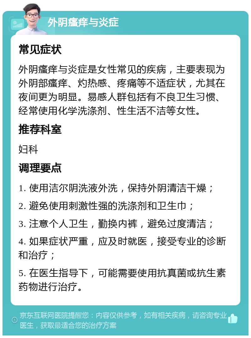 外阴瘙痒与炎症 常见症状 外阴瘙痒与炎症是女性常见的疾病，主要表现为外阴部瘙痒、灼热感、疼痛等不适症状，尤其在夜间更为明显。易感人群包括有不良卫生习惯、经常使用化学洗涤剂、性生活不洁等女性。 推荐科室 妇科 调理要点 1. 使用洁尔阴洗液外洗，保持外阴清洁干燥； 2. 避免使用刺激性强的洗涤剂和卫生巾； 3. 注意个人卫生，勤换内裤，避免过度清洁； 4. 如果症状严重，应及时就医，接受专业的诊断和治疗； 5. 在医生指导下，可能需要使用抗真菌或抗生素药物进行治疗。