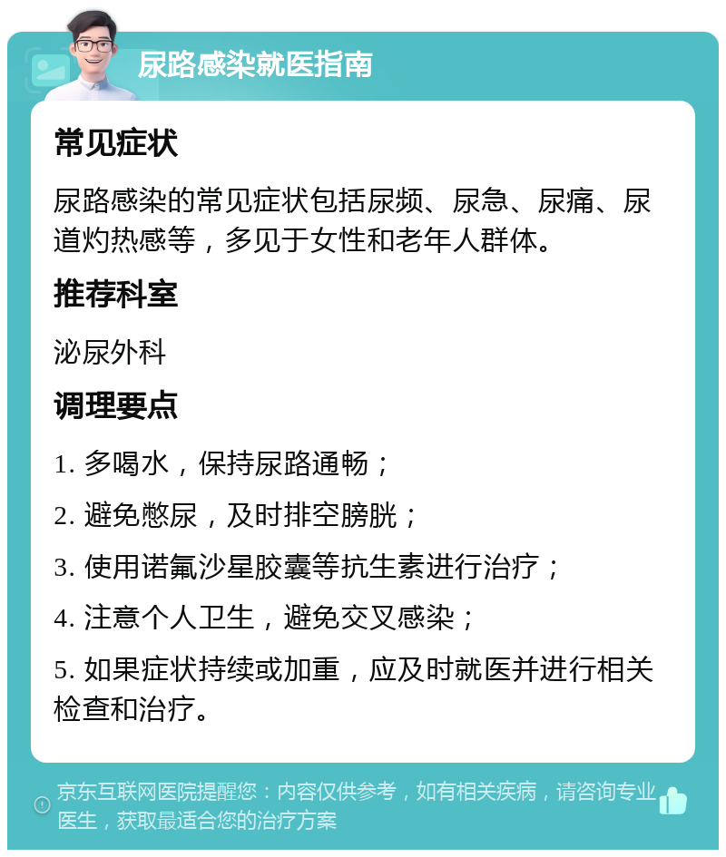 尿路感染就医指南 常见症状 尿路感染的常见症状包括尿频、尿急、尿痛、尿道灼热感等，多见于女性和老年人群体。 推荐科室 泌尿外科 调理要点 1. 多喝水，保持尿路通畅； 2. 避免憋尿，及时排空膀胱； 3. 使用诺氟沙星胶囊等抗生素进行治疗； 4. 注意个人卫生，避免交叉感染； 5. 如果症状持续或加重，应及时就医并进行相关检查和治疗。