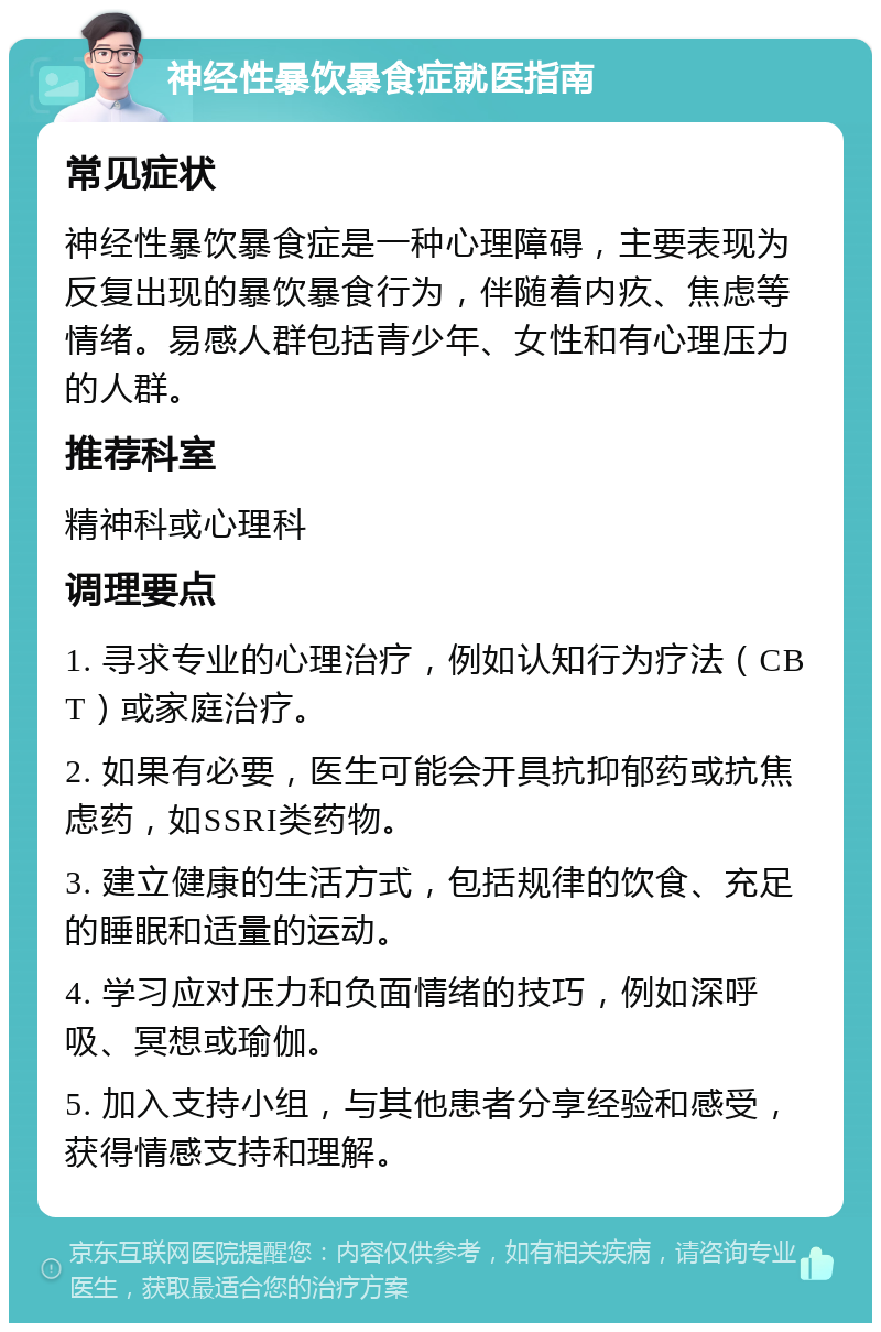 神经性暴饮暴食症就医指南 常见症状 神经性暴饮暴食症是一种心理障碍，主要表现为反复出现的暴饮暴食行为，伴随着内疚、焦虑等情绪。易感人群包括青少年、女性和有心理压力的人群。 推荐科室 精神科或心理科 调理要点 1. 寻求专业的心理治疗，例如认知行为疗法（CBT）或家庭治疗。 2. 如果有必要，医生可能会开具抗抑郁药或抗焦虑药，如SSRI类药物。 3. 建立健康的生活方式，包括规律的饮食、充足的睡眠和适量的运动。 4. 学习应对压力和负面情绪的技巧，例如深呼吸、冥想或瑜伽。 5. 加入支持小组，与其他患者分享经验和感受，获得情感支持和理解。