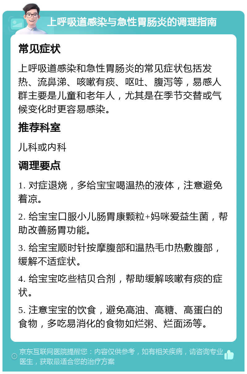 上呼吸道感染与急性胃肠炎的调理指南 常见症状 上呼吸道感染和急性胃肠炎的常见症状包括发热、流鼻涕、咳嗽有痰、呕吐、腹泻等，易感人群主要是儿童和老年人，尤其是在季节交替或气候变化时更容易感染。 推荐科室 儿科或内科 调理要点 1. 对症退烧，多给宝宝喝温热的液体，注意避免着凉。 2. 给宝宝口服小儿肠胃康颗粒+妈咪爱益生菌，帮助改善肠胃功能。 3. 给宝宝顺时针按摩腹部和温热毛巾热敷腹部，缓解不适症状。 4. 给宝宝吃些桔贝合剂，帮助缓解咳嗽有痰的症状。 5. 注意宝宝的饮食，避免高油、高糖、高蛋白的食物，多吃易消化的食物如烂粥、烂面汤等。