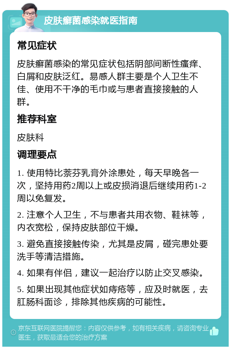 皮肤癣菌感染就医指南 常见症状 皮肤癣菌感染的常见症状包括阴部间断性瘙痒、白屑和皮肤泛红。易感人群主要是个人卫生不佳、使用不干净的毛巾或与患者直接接触的人群。 推荐科室 皮肤科 调理要点 1. 使用特比萘芬乳膏外涂患处，每天早晚各一次，坚持用药2周以上或皮损消退后继续用药1-2周以免复发。 2. 注意个人卫生，不与患者共用衣物、鞋袜等，内衣宽松，保持皮肤部位干燥。 3. 避免直接接触传染，尤其是皮屑，碰完患处要洗手等清洁措施。 4. 如果有伴侣，建议一起治疗以防止交叉感染。 5. 如果出现其他症状如痔疮等，应及时就医，去肛肠科面诊，排除其他疾病的可能性。