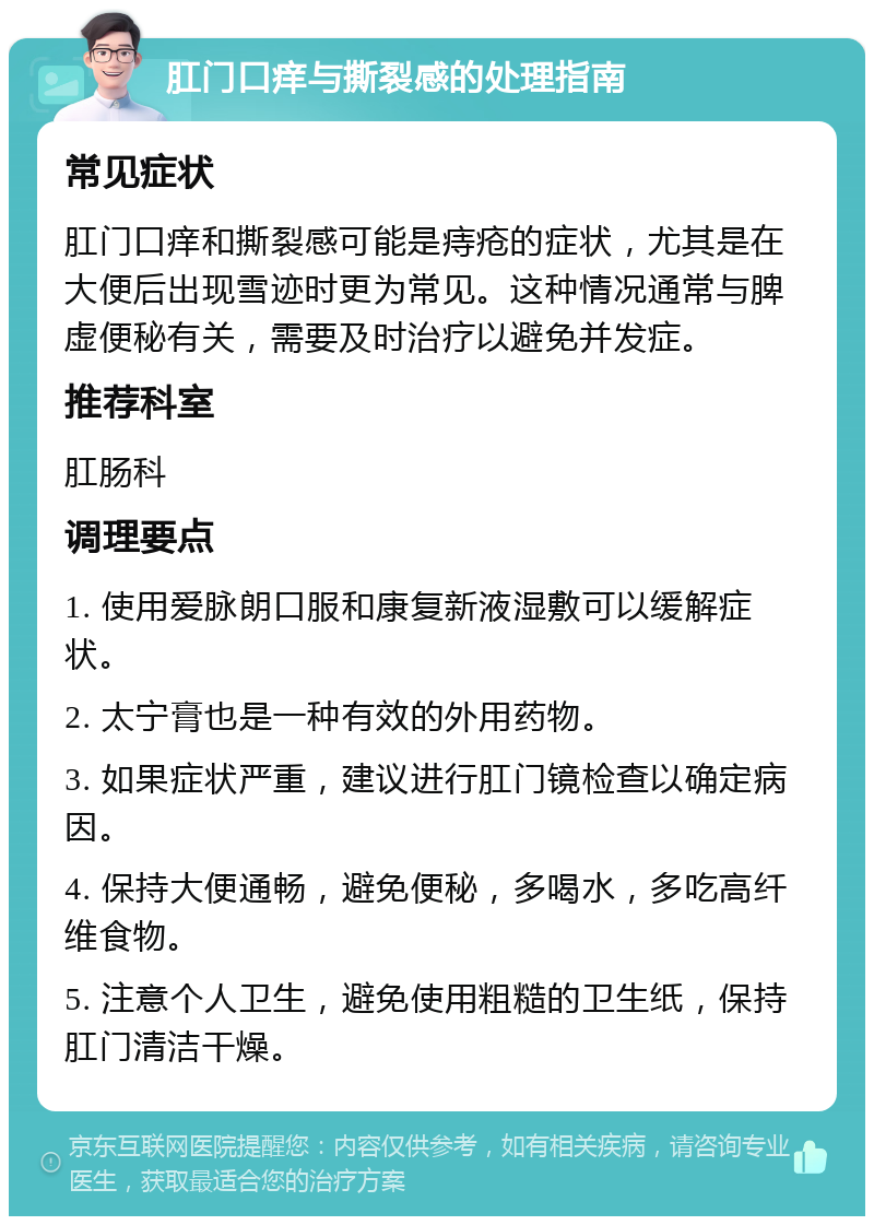 肛门口痒与撕裂感的处理指南 常见症状 肛门口痒和撕裂感可能是痔疮的症状，尤其是在大便后出现雪迹时更为常见。这种情况通常与脾虚便秘有关，需要及时治疗以避免并发症。 推荐科室 肛肠科 调理要点 1. 使用爱脉朗口服和康复新液湿敷可以缓解症状。 2. 太宁膏也是一种有效的外用药物。 3. 如果症状严重，建议进行肛门镜检查以确定病因。 4. 保持大便通畅，避免便秘，多喝水，多吃高纤维食物。 5. 注意个人卫生，避免使用粗糙的卫生纸，保持肛门清洁干燥。