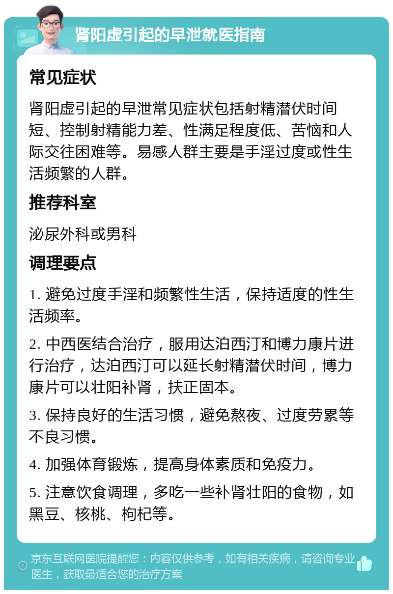 肾阳虚引起的早泄就医指南 常见症状 肾阳虚引起的早泄常见症状包括射精潜伏时间短、控制射精能力差、性满足程度低、苦恼和人际交往困难等。易感人群主要是手淫过度或性生活频繁的人群。 推荐科室 泌尿外科或男科 调理要点 1. 避免过度手淫和频繁性生活，保持适度的性生活频率。 2. 中西医结合治疗，服用达泊西汀和博力康片进行治疗，达泊西汀可以延长射精潜伏时间，博力康片可以壮阳补肾，扶正固本。 3. 保持良好的生活习惯，避免熬夜、过度劳累等不良习惯。 4. 加强体育锻炼，提高身体素质和免疫力。 5. 注意饮食调理，多吃一些补肾壮阳的食物，如黑豆、核桃、枸杞等。