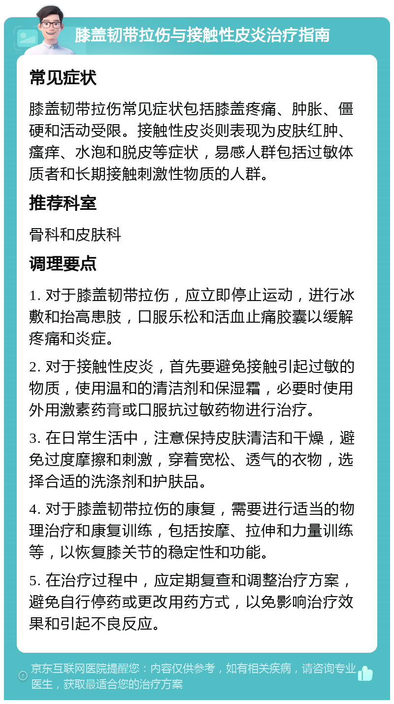 膝盖韧带拉伤与接触性皮炎治疗指南 常见症状 膝盖韧带拉伤常见症状包括膝盖疼痛、肿胀、僵硬和活动受限。接触性皮炎则表现为皮肤红肿、瘙痒、水泡和脱皮等症状，易感人群包括过敏体质者和长期接触刺激性物质的人群。 推荐科室 骨科和皮肤科 调理要点 1. 对于膝盖韧带拉伤，应立即停止运动，进行冰敷和抬高患肢，口服乐松和活血止痛胶囊以缓解疼痛和炎症。 2. 对于接触性皮炎，首先要避免接触引起过敏的物质，使用温和的清洁剂和保湿霜，必要时使用外用激素药膏或口服抗过敏药物进行治疗。 3. 在日常生活中，注意保持皮肤清洁和干燥，避免过度摩擦和刺激，穿着宽松、透气的衣物，选择合适的洗涤剂和护肤品。 4. 对于膝盖韧带拉伤的康复，需要进行适当的物理治疗和康复训练，包括按摩、拉伸和力量训练等，以恢复膝关节的稳定性和功能。 5. 在治疗过程中，应定期复查和调整治疗方案，避免自行停药或更改用药方式，以免影响治疗效果和引起不良反应。