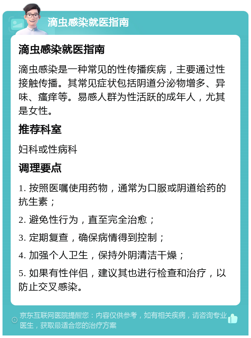 滴虫感染就医指南 滴虫感染就医指南 滴虫感染是一种常见的性传播疾病，主要通过性接触传播。其常见症状包括阴道分泌物增多、异味、瘙痒等。易感人群为性活跃的成年人，尤其是女性。 推荐科室 妇科或性病科 调理要点 1. 按照医嘱使用药物，通常为口服或阴道给药的抗生素； 2. 避免性行为，直至完全治愈； 3. 定期复查，确保病情得到控制； 4. 加强个人卫生，保持外阴清洁干燥； 5. 如果有性伴侣，建议其也进行检查和治疗，以防止交叉感染。