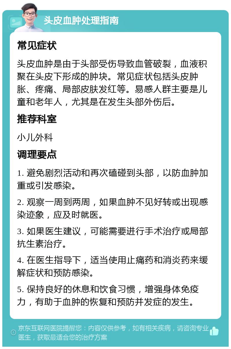 头皮血肿处理指南 常见症状 头皮血肿是由于头部受伤导致血管破裂，血液积聚在头皮下形成的肿块。常见症状包括头皮肿胀、疼痛、局部皮肤发红等。易感人群主要是儿童和老年人，尤其是在发生头部外伤后。 推荐科室 小儿外科 调理要点 1. 避免剧烈活动和再次磕碰到头部，以防血肿加重或引发感染。 2. 观察一周到两周，如果血肿不见好转或出现感染迹象，应及时就医。 3. 如果医生建议，可能需要进行手术治疗或局部抗生素治疗。 4. 在医生指导下，适当使用止痛药和消炎药来缓解症状和预防感染。 5. 保持良好的休息和饮食习惯，增强身体免疫力，有助于血肿的恢复和预防并发症的发生。