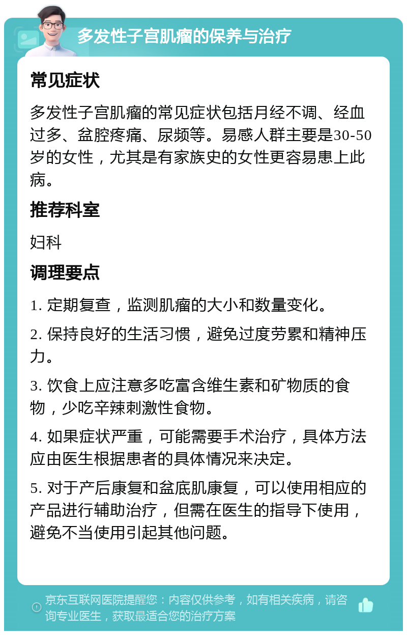 多发性子宫肌瘤的保养与治疗 常见症状 多发性子宫肌瘤的常见症状包括月经不调、经血过多、盆腔疼痛、尿频等。易感人群主要是30-50岁的女性，尤其是有家族史的女性更容易患上此病。 推荐科室 妇科 调理要点 1. 定期复查，监测肌瘤的大小和数量变化。 2. 保持良好的生活习惯，避免过度劳累和精神压力。 3. 饮食上应注意多吃富含维生素和矿物质的食物，少吃辛辣刺激性食物。 4. 如果症状严重，可能需要手术治疗，具体方法应由医生根据患者的具体情况来决定。 5. 对于产后康复和盆底肌康复，可以使用相应的产品进行辅助治疗，但需在医生的指导下使用，避免不当使用引起其他问题。