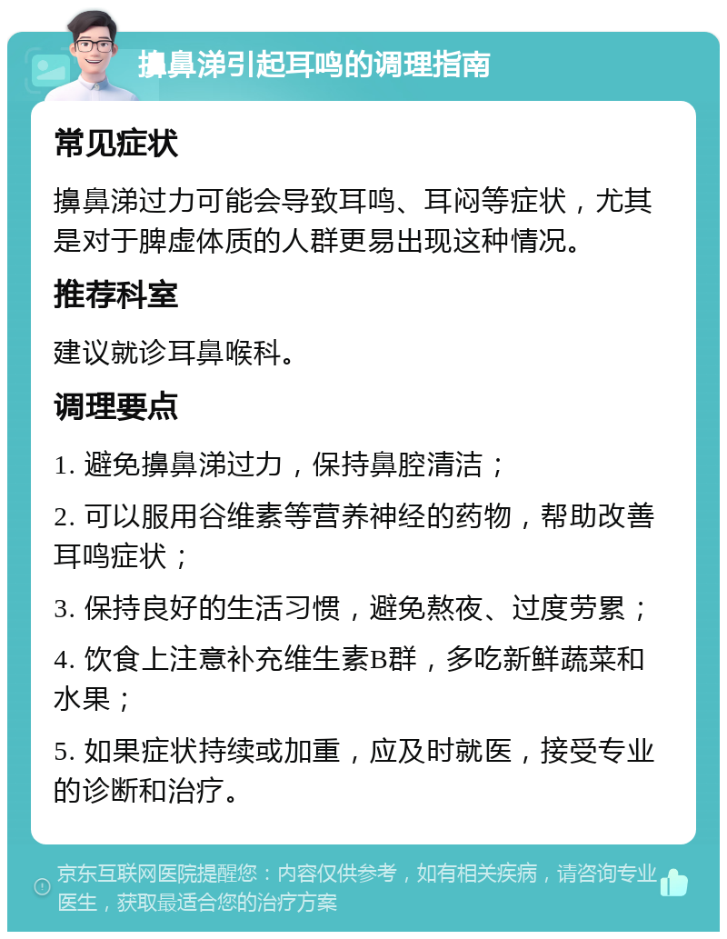 擤鼻涕引起耳鸣的调理指南 常见症状 擤鼻涕过力可能会导致耳鸣、耳闷等症状，尤其是对于脾虚体质的人群更易出现这种情况。 推荐科室 建议就诊耳鼻喉科。 调理要点 1. 避免擤鼻涕过力，保持鼻腔清洁； 2. 可以服用谷维素等营养神经的药物，帮助改善耳鸣症状； 3. 保持良好的生活习惯，避免熬夜、过度劳累； 4. 饮食上注意补充维生素B群，多吃新鲜蔬菜和水果； 5. 如果症状持续或加重，应及时就医，接受专业的诊断和治疗。