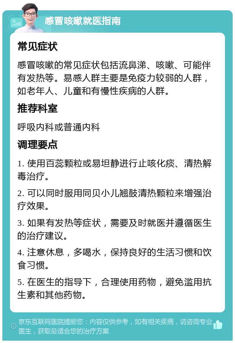 感冒咳嗽就医指南 常见症状 感冒咳嗽的常见症状包括流鼻涕、咳嗽、可能伴有发热等。易感人群主要是免疫力较弱的人群，如老年人、儿童和有慢性疾病的人群。 推荐科室 呼吸内科或普通内科 调理要点 1. 使用百蕊颗粒或易坦静进行止咳化痰、清热解毒治疗。 2. 可以同时服用同贝小儿翘鼓清热颗粒来增强治疗效果。 3. 如果有发热等症状，需要及时就医并遵循医生的治疗建议。 4. 注意休息，多喝水，保持良好的生活习惯和饮食习惯。 5. 在医生的指导下，合理使用药物，避免滥用抗生素和其他药物。