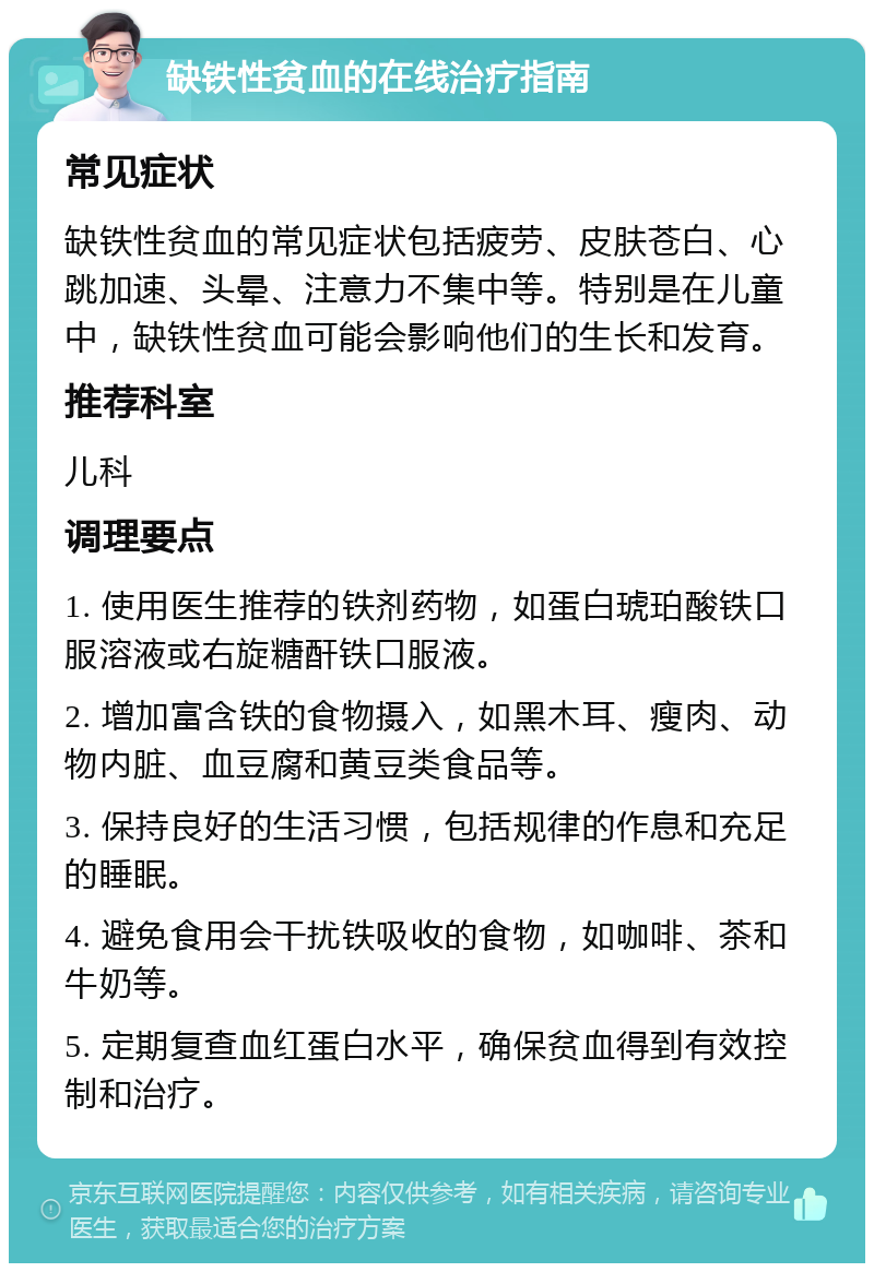 缺铁性贫血的在线治疗指南 常见症状 缺铁性贫血的常见症状包括疲劳、皮肤苍白、心跳加速、头晕、注意力不集中等。特别是在儿童中，缺铁性贫血可能会影响他们的生长和发育。 推荐科室 儿科 调理要点 1. 使用医生推荐的铁剂药物，如蛋白琥珀酸铁口服溶液或右旋糖酐铁口服液。 2. 增加富含铁的食物摄入，如黑木耳、瘦肉、动物内脏、血豆腐和黄豆类食品等。 3. 保持良好的生活习惯，包括规律的作息和充足的睡眠。 4. 避免食用会干扰铁吸收的食物，如咖啡、茶和牛奶等。 5. 定期复查血红蛋白水平，确保贫血得到有效控制和治疗。