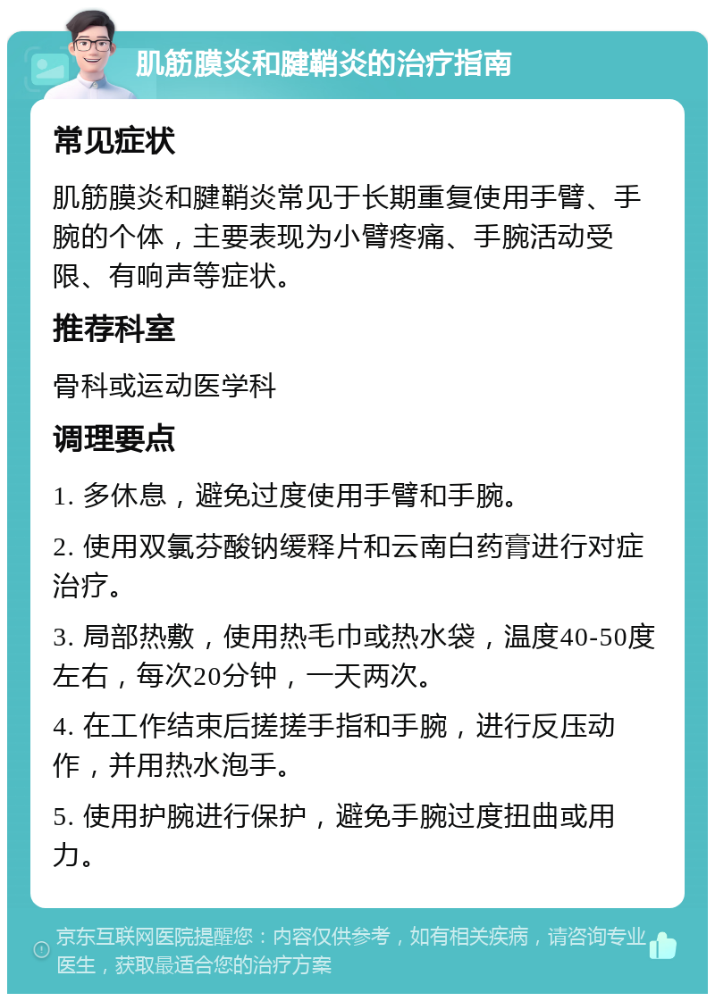 肌筋膜炎和腱鞘炎的治疗指南 常见症状 肌筋膜炎和腱鞘炎常见于长期重复使用手臂、手腕的个体，主要表现为小臂疼痛、手腕活动受限、有响声等症状。 推荐科室 骨科或运动医学科 调理要点 1. 多休息，避免过度使用手臂和手腕。 2. 使用双氯芬酸钠缓释片和云南白药膏进行对症治疗。 3. 局部热敷，使用热毛巾或热水袋，温度40-50度左右，每次20分钟，一天两次。 4. 在工作结束后搓搓手指和手腕，进行反压动作，并用热水泡手。 5. 使用护腕进行保护，避免手腕过度扭曲或用力。