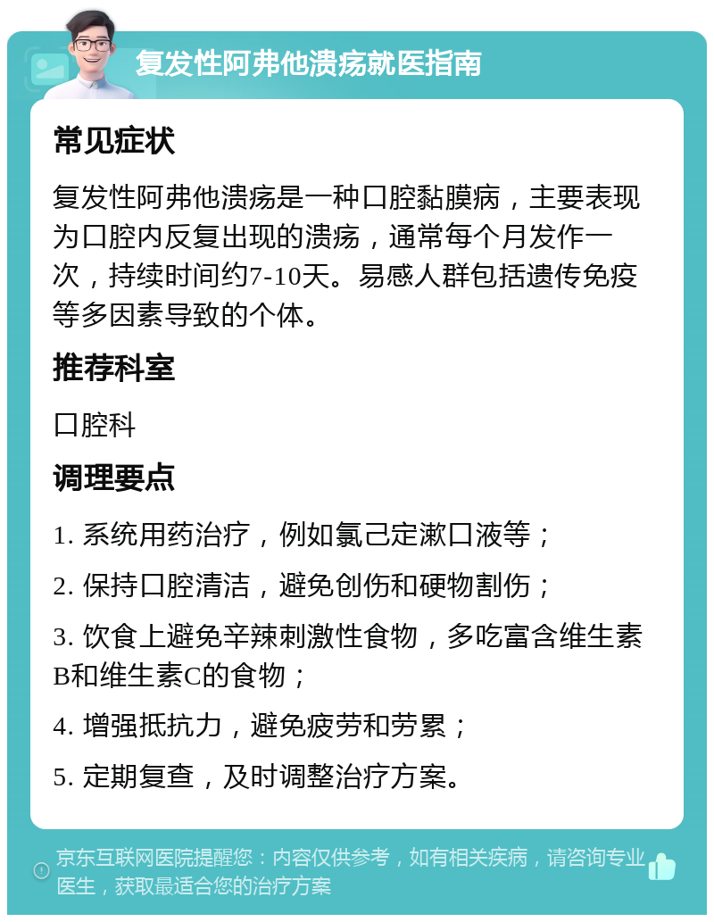 复发性阿弗他溃疡就医指南 常见症状 复发性阿弗他溃疡是一种口腔黏膜病，主要表现为口腔内反复出现的溃疡，通常每个月发作一次，持续时间约7-10天。易感人群包括遗传免疫等多因素导致的个体。 推荐科室 口腔科 调理要点 1. 系统用药治疗，例如氯己定漱口液等； 2. 保持口腔清洁，避免创伤和硬物割伤； 3. 饮食上避免辛辣刺激性食物，多吃富含维生素B和维生素C的食物； 4. 增强抵抗力，避免疲劳和劳累； 5. 定期复查，及时调整治疗方案。