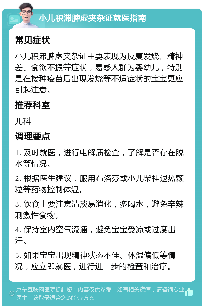 小儿积滞脾虚夹杂证就医指南 常见症状 小儿积滞脾虚夹杂证主要表现为反复发烧、精神差、食欲不振等症状，易感人群为婴幼儿，特别是在接种疫苗后出现发烧等不适症状的宝宝更应引起注意。 推荐科室 儿科 调理要点 1. 及时就医，进行电解质检查，了解是否存在脱水等情况。 2. 根据医生建议，服用布洛芬或小儿柴桂退热颗粒等药物控制体温。 3. 饮食上要注意清淡易消化，多喝水，避免辛辣刺激性食物。 4. 保持室内空气流通，避免宝宝受凉或过度出汗。 5. 如果宝宝出现精神状态不佳、体温偏低等情况，应立即就医，进行进一步的检查和治疗。