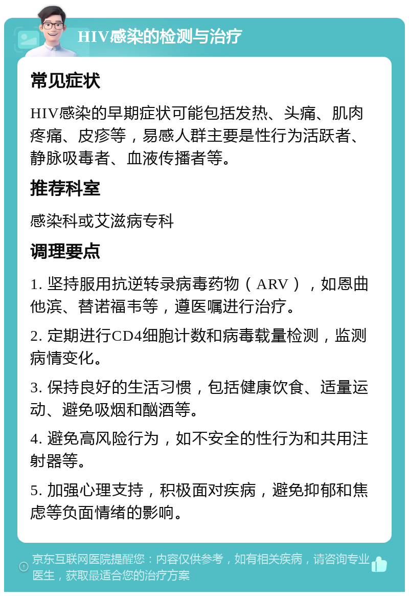 HIV感染的检测与治疗 常见症状 HIV感染的早期症状可能包括发热、头痛、肌肉疼痛、皮疹等，易感人群主要是性行为活跃者、静脉吸毒者、血液传播者等。 推荐科室 感染科或艾滋病专科 调理要点 1. 坚持服用抗逆转录病毒药物（ARV），如恩曲他滨、替诺福韦等，遵医嘱进行治疗。 2. 定期进行CD4细胞计数和病毒载量检测，监测病情变化。 3. 保持良好的生活习惯，包括健康饮食、适量运动、避免吸烟和酗酒等。 4. 避免高风险行为，如不安全的性行为和共用注射器等。 5. 加强心理支持，积极面对疾病，避免抑郁和焦虑等负面情绪的影响。