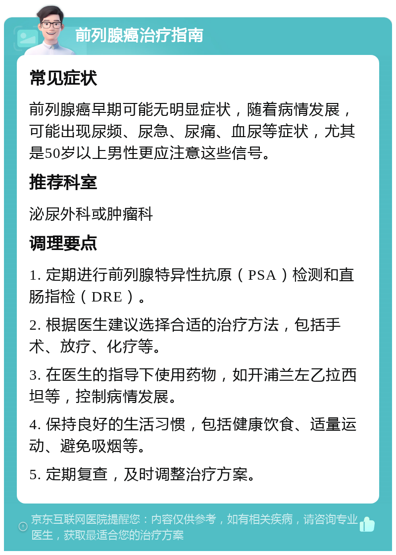 前列腺癌治疗指南 常见症状 前列腺癌早期可能无明显症状，随着病情发展，可能出现尿频、尿急、尿痛、血尿等症状，尤其是50岁以上男性更应注意这些信号。 推荐科室 泌尿外科或肿瘤科 调理要点 1. 定期进行前列腺特异性抗原（PSA）检测和直肠指检（DRE）。 2. 根据医生建议选择合适的治疗方法，包括手术、放疗、化疗等。 3. 在医生的指导下使用药物，如开浦兰左乙拉西坦等，控制病情发展。 4. 保持良好的生活习惯，包括健康饮食、适量运动、避免吸烟等。 5. 定期复查，及时调整治疗方案。