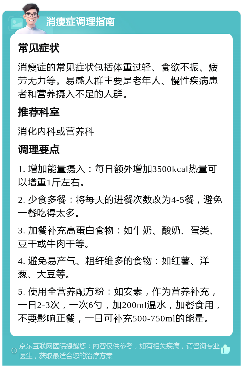 消瘦症调理指南 常见症状 消瘦症的常见症状包括体重过轻、食欲不振、疲劳无力等。易感人群主要是老年人、慢性疾病患者和营养摄入不足的人群。 推荐科室 消化内科或营养科 调理要点 1. 增加能量摄入：每日额外增加3500kcal热量可以增重1斤左右。 2. 少食多餐：将每天的进餐次数改为4-5餐，避免一餐吃得太多。 3. 加餐补充高蛋白食物：如牛奶、酸奶、蛋类、豆干或牛肉干等。 4. 避免易产气、粗纤维多的食物：如红薯、洋葱、大豆等。 5. 使用全营养配方粉：如安素，作为营养补充，一日2-3次，一次6勺，加200ml温水，加餐食用，不要影响正餐，一日可补充500-750ml的能量。