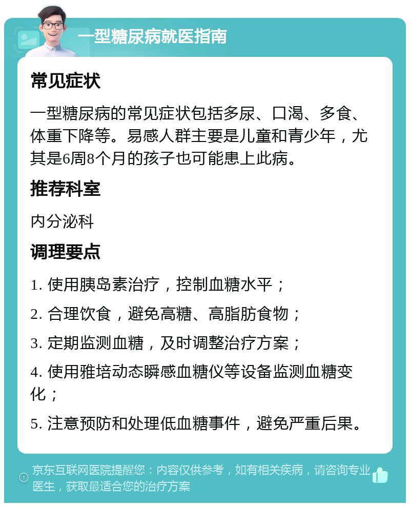 一型糖尿病就医指南 常见症状 一型糖尿病的常见症状包括多尿、口渴、多食、体重下降等。易感人群主要是儿童和青少年，尤其是6周8个月的孩子也可能患上此病。 推荐科室 内分泌科 调理要点 1. 使用胰岛素治疗，控制血糖水平； 2. 合理饮食，避免高糖、高脂肪食物； 3. 定期监测血糖，及时调整治疗方案； 4. 使用雅培动态瞬感血糖仪等设备监测血糖变化； 5. 注意预防和处理低血糖事件，避免严重后果。