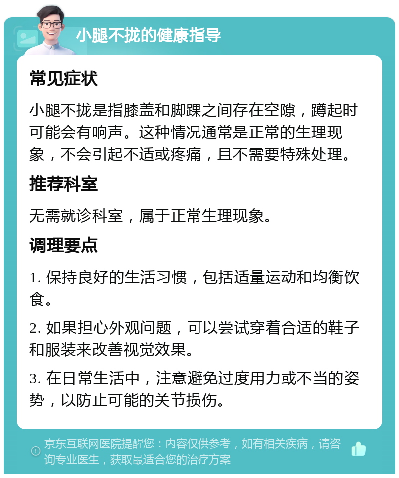 小腿不拢的健康指导 常见症状 小腿不拢是指膝盖和脚踝之间存在空隙，蹲起时可能会有响声。这种情况通常是正常的生理现象，不会引起不适或疼痛，且不需要特殊处理。 推荐科室 无需就诊科室，属于正常生理现象。 调理要点 1. 保持良好的生活习惯，包括适量运动和均衡饮食。 2. 如果担心外观问题，可以尝试穿着合适的鞋子和服装来改善视觉效果。 3. 在日常生活中，注意避免过度用力或不当的姿势，以防止可能的关节损伤。