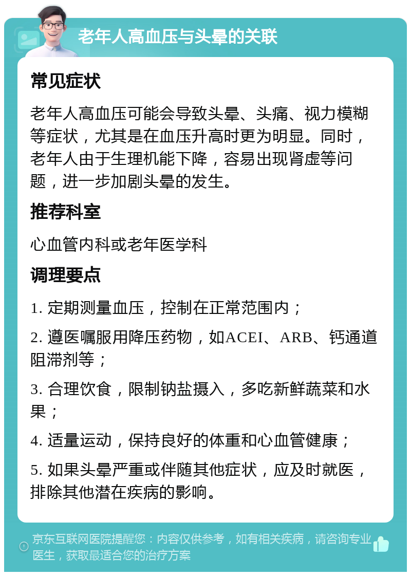 老年人高血压与头晕的关联 常见症状 老年人高血压可能会导致头晕、头痛、视力模糊等症状，尤其是在血压升高时更为明显。同时，老年人由于生理机能下降，容易出现肾虚等问题，进一步加剧头晕的发生。 推荐科室 心血管内科或老年医学科 调理要点 1. 定期测量血压，控制在正常范围内； 2. 遵医嘱服用降压药物，如ACEI、ARB、钙通道阻滞剂等； 3. 合理饮食，限制钠盐摄入，多吃新鲜蔬菜和水果； 4. 适量运动，保持良好的体重和心血管健康； 5. 如果头晕严重或伴随其他症状，应及时就医，排除其他潜在疾病的影响。