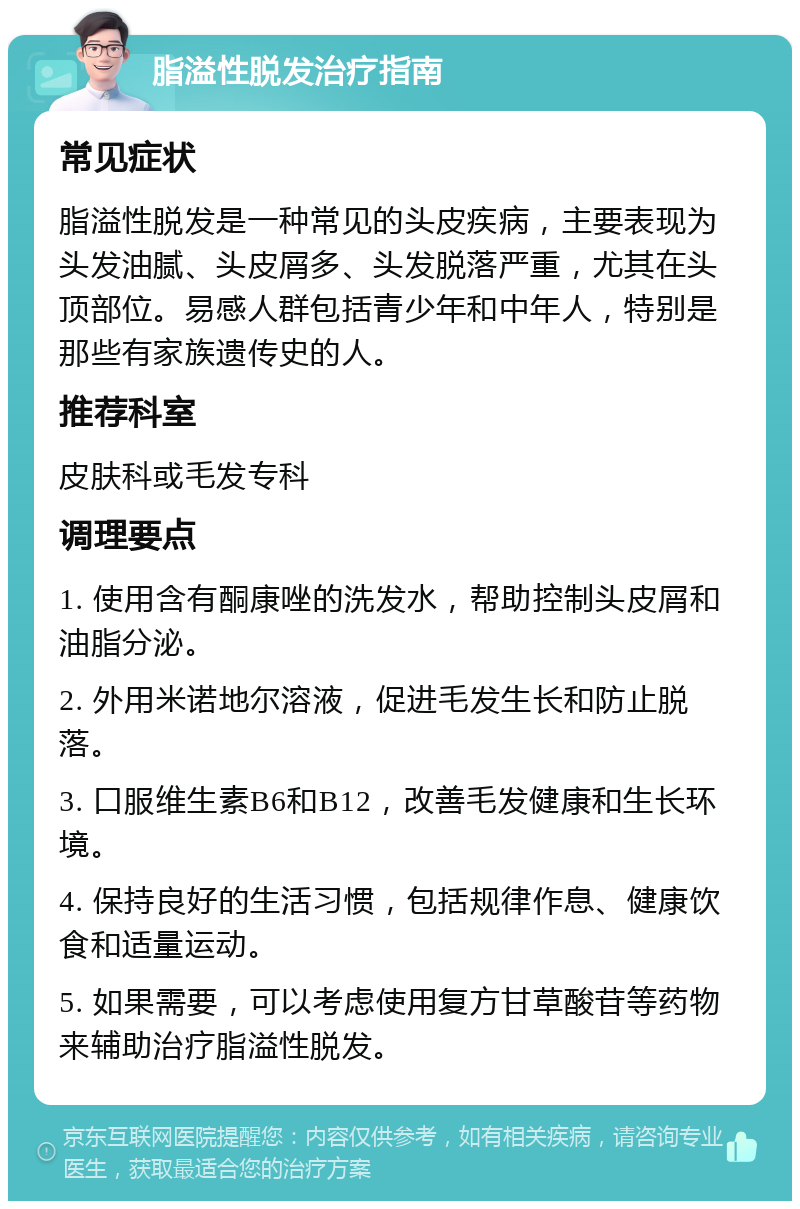 脂溢性脱发治疗指南 常见症状 脂溢性脱发是一种常见的头皮疾病，主要表现为头发油腻、头皮屑多、头发脱落严重，尤其在头顶部位。易感人群包括青少年和中年人，特别是那些有家族遗传史的人。 推荐科室 皮肤科或毛发专科 调理要点 1. 使用含有酮康唑的洗发水，帮助控制头皮屑和油脂分泌。 2. 外用米诺地尔溶液，促进毛发生长和防止脱落。 3. 口服维生素B6和B12，改善毛发健康和生长环境。 4. 保持良好的生活习惯，包括规律作息、健康饮食和适量运动。 5. 如果需要，可以考虑使用复方甘草酸苷等药物来辅助治疗脂溢性脱发。