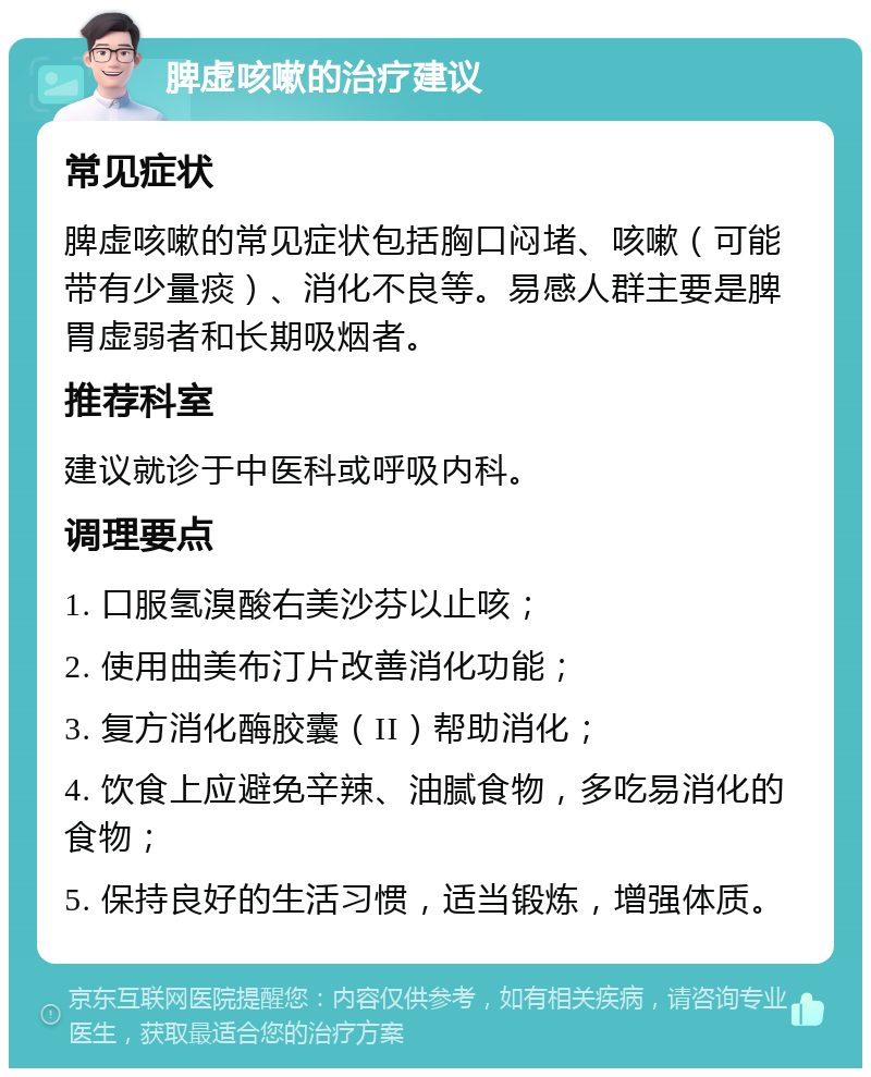 脾虚咳嗽的治疗建议 常见症状 脾虚咳嗽的常见症状包括胸口闷堵、咳嗽（可能带有少量痰）、消化不良等。易感人群主要是脾胃虚弱者和长期吸烟者。 推荐科室 建议就诊于中医科或呼吸内科。 调理要点 1. 口服氢溴酸右美沙芬以止咳； 2. 使用曲美布汀片改善消化功能； 3. 复方消化酶胶囊（II）帮助消化； 4. 饮食上应避免辛辣、油腻食物，多吃易消化的食物； 5. 保持良好的生活习惯，适当锻炼，增强体质。