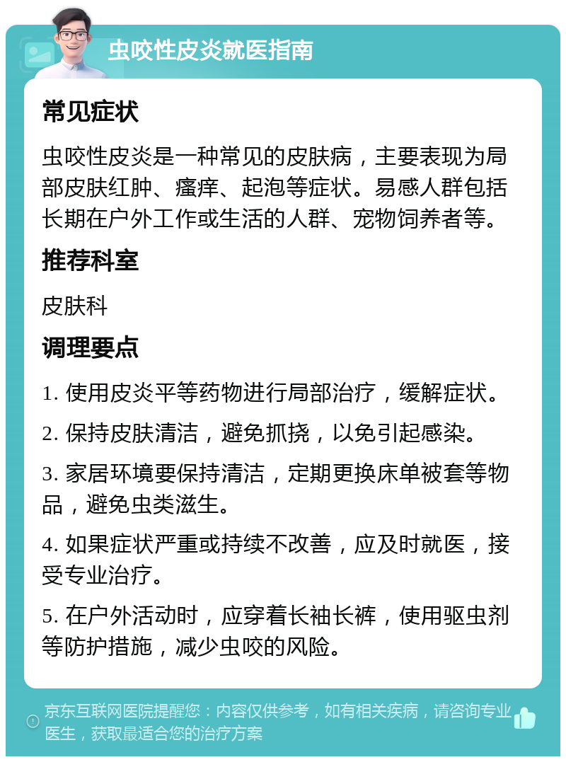 虫咬性皮炎就医指南 常见症状 虫咬性皮炎是一种常见的皮肤病，主要表现为局部皮肤红肿、瘙痒、起泡等症状。易感人群包括长期在户外工作或生活的人群、宠物饲养者等。 推荐科室 皮肤科 调理要点 1. 使用皮炎平等药物进行局部治疗，缓解症状。 2. 保持皮肤清洁，避免抓挠，以免引起感染。 3. 家居环境要保持清洁，定期更换床单被套等物品，避免虫类滋生。 4. 如果症状严重或持续不改善，应及时就医，接受专业治疗。 5. 在户外活动时，应穿着长袖长裤，使用驱虫剂等防护措施，减少虫咬的风险。