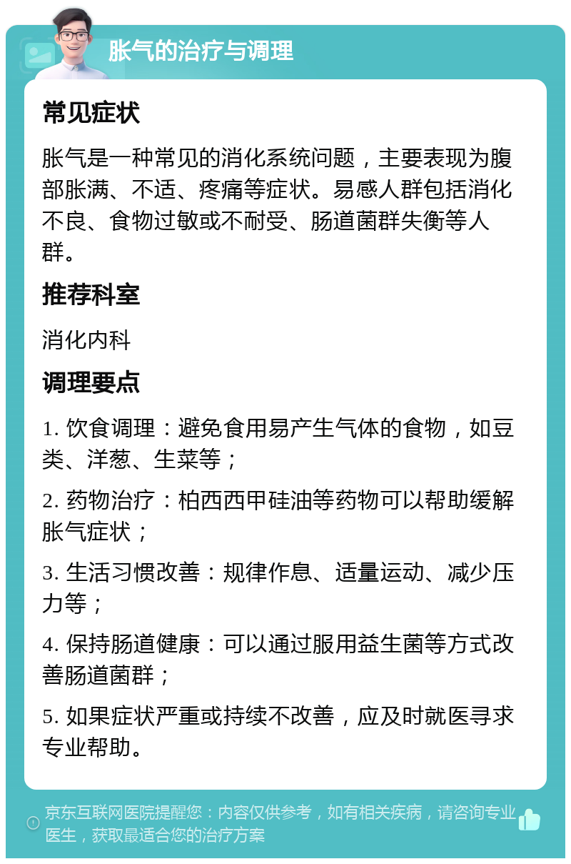 胀气的治疗与调理 常见症状 胀气是一种常见的消化系统问题，主要表现为腹部胀满、不适、疼痛等症状。易感人群包括消化不良、食物过敏或不耐受、肠道菌群失衡等人群。 推荐科室 消化内科 调理要点 1. 饮食调理：避免食用易产生气体的食物，如豆类、洋葱、生菜等； 2. 药物治疗：柏西西甲硅油等药物可以帮助缓解胀气症状； 3. 生活习惯改善：规律作息、适量运动、减少压力等； 4. 保持肠道健康：可以通过服用益生菌等方式改善肠道菌群； 5. 如果症状严重或持续不改善，应及时就医寻求专业帮助。