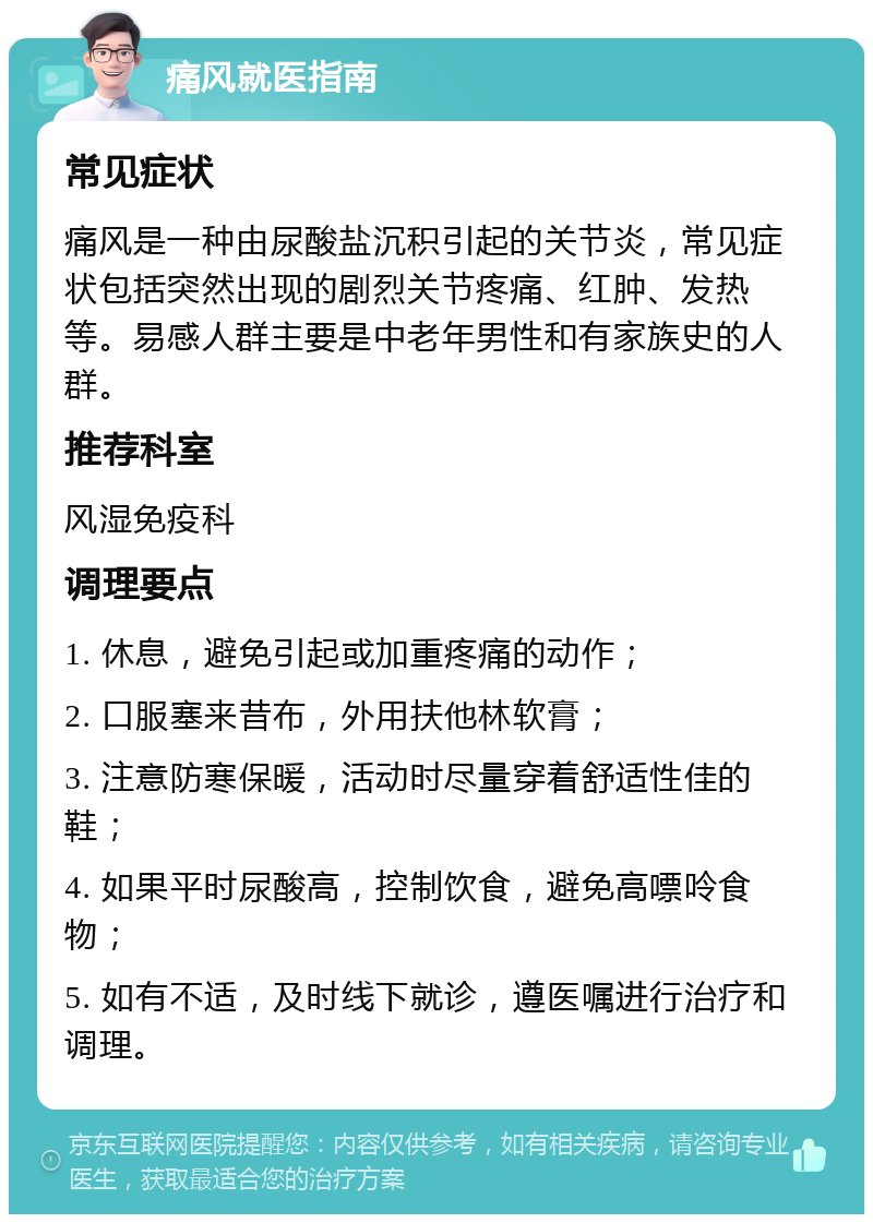 痛风就医指南 常见症状 痛风是一种由尿酸盐沉积引起的关节炎，常见症状包括突然出现的剧烈关节疼痛、红肿、发热等。易感人群主要是中老年男性和有家族史的人群。 推荐科室 风湿免疫科 调理要点 1. 休息，避免引起或加重疼痛的动作； 2. 口服塞来昔布，外用扶他林软膏； 3. 注意防寒保暖，活动时尽量穿着舒适性佳的鞋； 4. 如果平时尿酸高，控制饮食，避免高嘌呤食物； 5. 如有不适，及时线下就诊，遵医嘱进行治疗和调理。