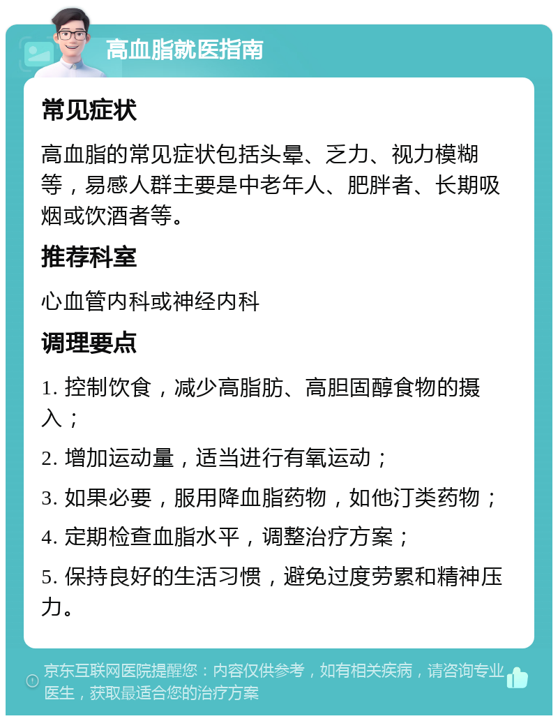 高血脂就医指南 常见症状 高血脂的常见症状包括头晕、乏力、视力模糊等，易感人群主要是中老年人、肥胖者、长期吸烟或饮酒者等。 推荐科室 心血管内科或神经内科 调理要点 1. 控制饮食，减少高脂肪、高胆固醇食物的摄入； 2. 增加运动量，适当进行有氧运动； 3. 如果必要，服用降血脂药物，如他汀类药物； 4. 定期检查血脂水平，调整治疗方案； 5. 保持良好的生活习惯，避免过度劳累和精神压力。