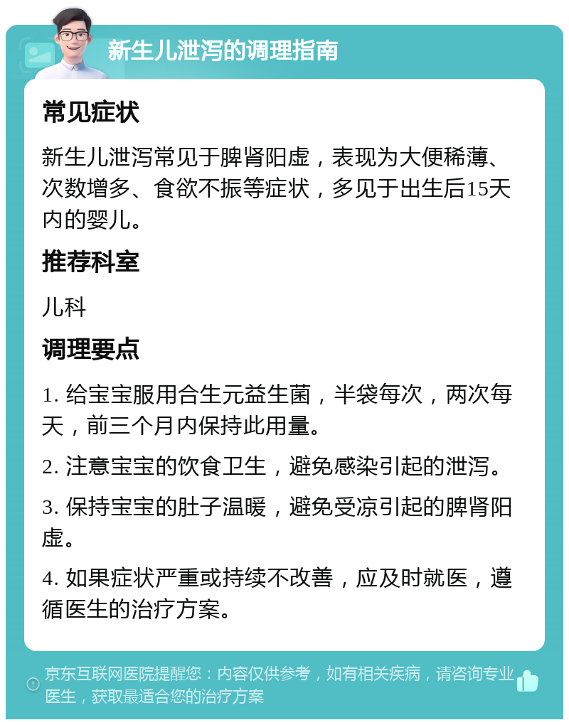 新生儿泄泻的调理指南 常见症状 新生儿泄泻常见于脾肾阳虚，表现为大便稀薄、次数增多、食欲不振等症状，多见于出生后15天内的婴儿。 推荐科室 儿科 调理要点 1. 给宝宝服用合生元益生菌，半袋每次，两次每天，前三个月内保持此用量。 2. 注意宝宝的饮食卫生，避免感染引起的泄泻。 3. 保持宝宝的肚子温暖，避免受凉引起的脾肾阳虚。 4. 如果症状严重或持续不改善，应及时就医，遵循医生的治疗方案。