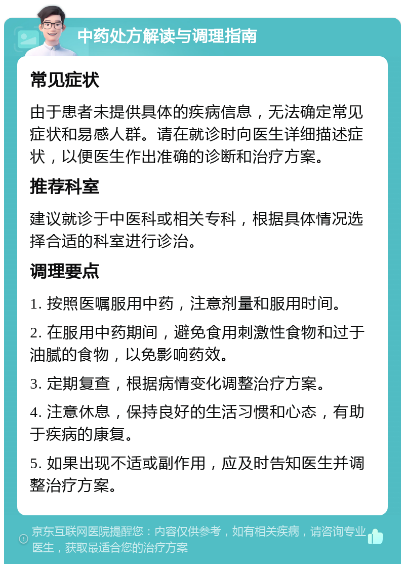 中药处方解读与调理指南 常见症状 由于患者未提供具体的疾病信息，无法确定常见症状和易感人群。请在就诊时向医生详细描述症状，以便医生作出准确的诊断和治疗方案。 推荐科室 建议就诊于中医科或相关专科，根据具体情况选择合适的科室进行诊治。 调理要点 1. 按照医嘱服用中药，注意剂量和服用时间。 2. 在服用中药期间，避免食用刺激性食物和过于油腻的食物，以免影响药效。 3. 定期复查，根据病情变化调整治疗方案。 4. 注意休息，保持良好的生活习惯和心态，有助于疾病的康复。 5. 如果出现不适或副作用，应及时告知医生并调整治疗方案。