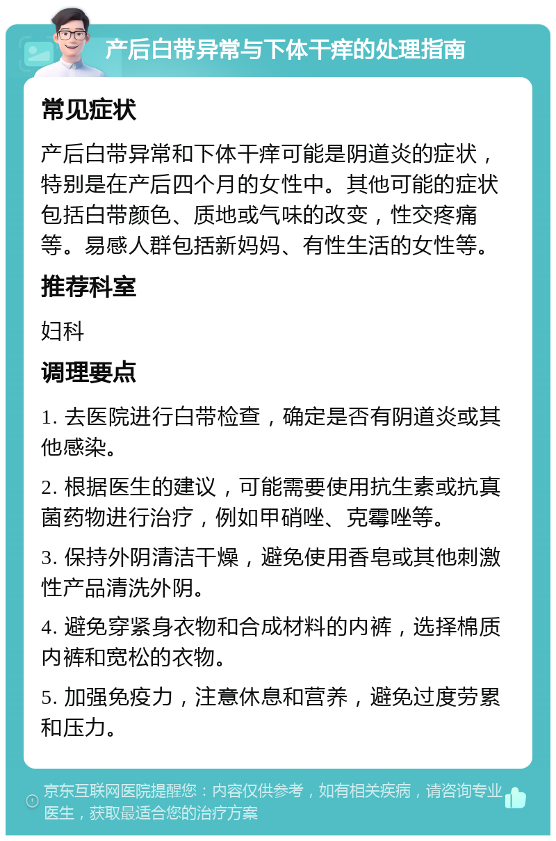 产后白带异常与下体干痒的处理指南 常见症状 产后白带异常和下体干痒可能是阴道炎的症状，特别是在产后四个月的女性中。其他可能的症状包括白带颜色、质地或气味的改变，性交疼痛等。易感人群包括新妈妈、有性生活的女性等。 推荐科室 妇科 调理要点 1. 去医院进行白带检查，确定是否有阴道炎或其他感染。 2. 根据医生的建议，可能需要使用抗生素或抗真菌药物进行治疗，例如甲硝唑、克霉唑等。 3. 保持外阴清洁干燥，避免使用香皂或其他刺激性产品清洗外阴。 4. 避免穿紧身衣物和合成材料的内裤，选择棉质内裤和宽松的衣物。 5. 加强免疫力，注意休息和营养，避免过度劳累和压力。