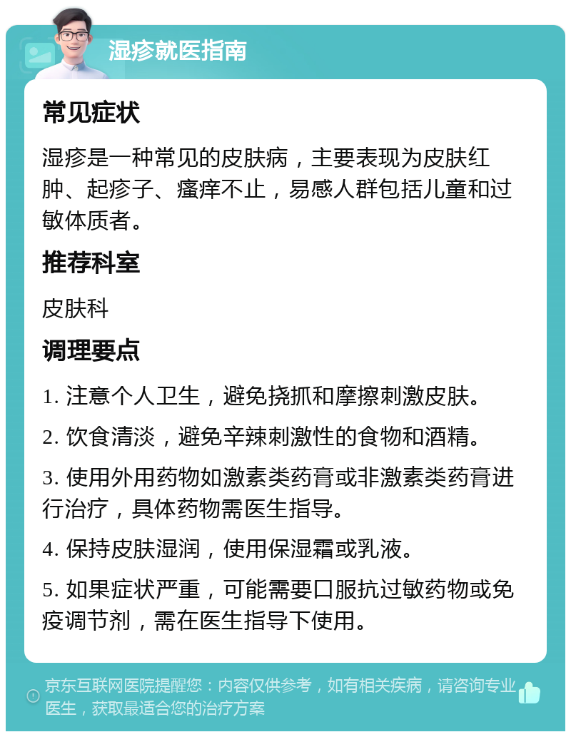 湿疹就医指南 常见症状 湿疹是一种常见的皮肤病，主要表现为皮肤红肿、起疹子、瘙痒不止，易感人群包括儿童和过敏体质者。 推荐科室 皮肤科 调理要点 1. 注意个人卫生，避免挠抓和摩擦刺激皮肤。 2. 饮食清淡，避免辛辣刺激性的食物和酒精。 3. 使用外用药物如激素类药膏或非激素类药膏进行治疗，具体药物需医生指导。 4. 保持皮肤湿润，使用保湿霜或乳液。 5. 如果症状严重，可能需要口服抗过敏药物或免疫调节剂，需在医生指导下使用。