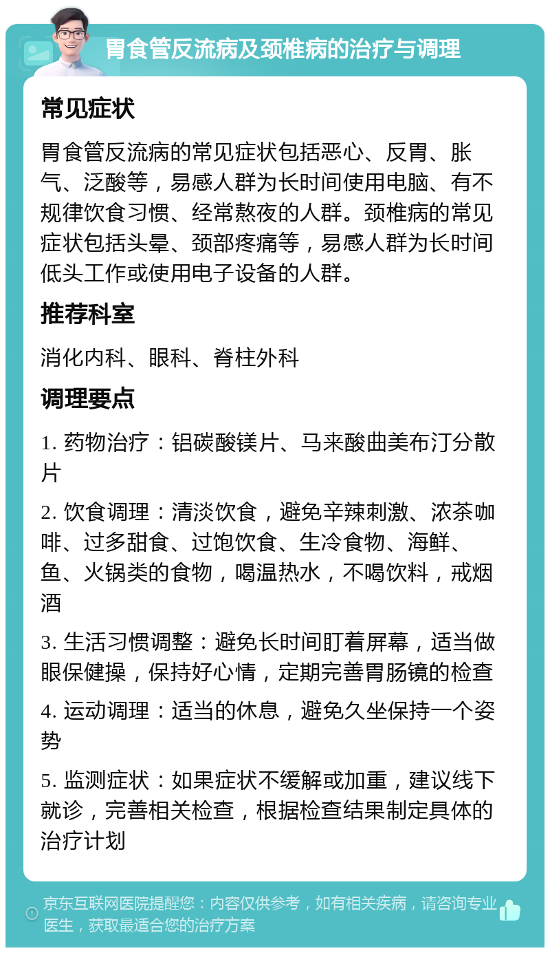 胃食管反流病及颈椎病的治疗与调理 常见症状 胃食管反流病的常见症状包括恶心、反胃、胀气、泛酸等，易感人群为长时间使用电脑、有不规律饮食习惯、经常熬夜的人群。颈椎病的常见症状包括头晕、颈部疼痛等，易感人群为长时间低头工作或使用电子设备的人群。 推荐科室 消化内科、眼科、脊柱外科 调理要点 1. 药物治疗：铝碳酸镁片、马来酸曲美布汀分散片 2. 饮食调理：清淡饮食，避免辛辣刺激、浓茶咖啡、过多甜食、过饱饮食、生冷食物、海鲜、鱼、火锅类的食物，喝温热水，不喝饮料，戒烟酒 3. 生活习惯调整：避免长时间盯着屏幕，适当做眼保健操，保持好心情，定期完善胃肠镜的检查 4. 运动调理：适当的休息，避免久坐保持一个姿势 5. 监测症状：如果症状不缓解或加重，建议线下就诊，完善相关检查，根据检查结果制定具体的治疗计划