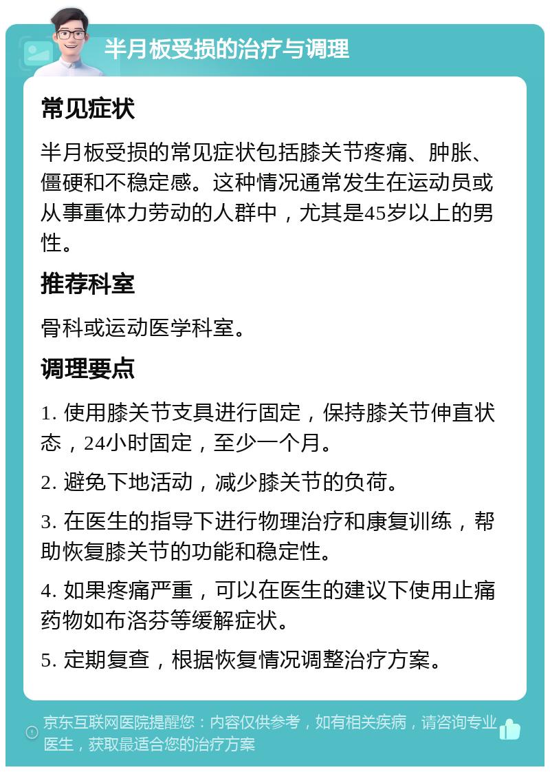 半月板受损的治疗与调理 常见症状 半月板受损的常见症状包括膝关节疼痛、肿胀、僵硬和不稳定感。这种情况通常发生在运动员或从事重体力劳动的人群中，尤其是45岁以上的男性。 推荐科室 骨科或运动医学科室。 调理要点 1. 使用膝关节支具进行固定，保持膝关节伸直状态，24小时固定，至少一个月。 2. 避免下地活动，减少膝关节的负荷。 3. 在医生的指导下进行物理治疗和康复训练，帮助恢复膝关节的功能和稳定性。 4. 如果疼痛严重，可以在医生的建议下使用止痛药物如布洛芬等缓解症状。 5. 定期复查，根据恢复情况调整治疗方案。