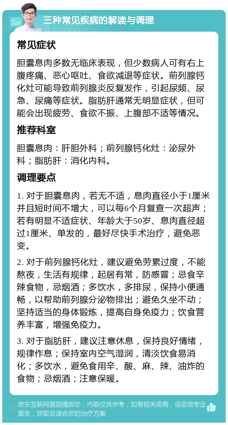 三种常见疾病的解读与调理 常见症状 胆囊息肉多数无临床表现，但少数病人可有右上腹疼痛、恶心呕吐、食欲减退等症状。前列腺钙化灶可能导致前列腺炎反复发作，引起尿频、尿急、尿痛等症状。脂肪肝通常无明显症状，但可能会出现疲劳、食欲不振、上腹部不适等情况。 推荐科室 胆囊息肉：肝胆外科；前列腺钙化灶：泌尿外科；脂肪肝：消化内科。 调理要点 1. 对于胆囊息肉，若无不适，息肉直径小于1厘米并且短时间不增大，可以每6个月复查一次超声；若有明显不适症状、年龄大于50岁、息肉直径超过1厘米、单发的，最好尽快手术治疗，避免恶变。 2. 对于前列腺钙化灶，建议避免劳累过度，不能熬夜，生活有规律，起居有常，防感冒；忌食辛辣食物，忌烟酒；多饮水，多排尿，保持小便通畅，以帮助前列腺分泌物排出；避免久坐不动；坚持适当的身体锻炼，提高自身免疫力；饮食营养丰富，增强免疫力。 3. 对于脂肪肝，建议注意休息，保持良好情绪，规律作息；保持室内空气湿润，清淡饮食易消化；多饮水，避免食用辛、酸、麻、辣、油炸的食物；忌烟酒；注意保暖。