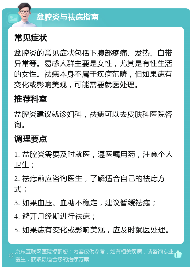 盆腔炎与祛痣指南 常见症状 盆腔炎的常见症状包括下腹部疼痛、发热、白带异常等。易感人群主要是女性，尤其是有性生活的女性。祛痣本身不属于疾病范畴，但如果痣有变化或影响美观，可能需要就医处理。 推荐科室 盆腔炎建议就诊妇科，祛痣可以去皮肤科医院咨询。 调理要点 1. 盆腔炎需要及时就医，遵医嘱用药，注意个人卫生； 2. 祛痣前应咨询医生，了解适合自己的祛痣方式； 3. 如果血压、血糖不稳定，建议暂缓祛痣； 4. 避开月经期进行祛痣； 5. 如果痣有变化或影响美观，应及时就医处理。