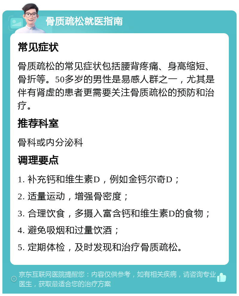 骨质疏松就医指南 常见症状 骨质疏松的常见症状包括腰背疼痛、身高缩短、骨折等。50多岁的男性是易感人群之一，尤其是伴有肾虚的患者更需要关注骨质疏松的预防和治疗。 推荐科室 骨科或内分泌科 调理要点 1. 补充钙和维生素D，例如金钙尔奇D； 2. 适量运动，增强骨密度； 3. 合理饮食，多摄入富含钙和维生素D的食物； 4. 避免吸烟和过量饮酒； 5. 定期体检，及时发现和治疗骨质疏松。