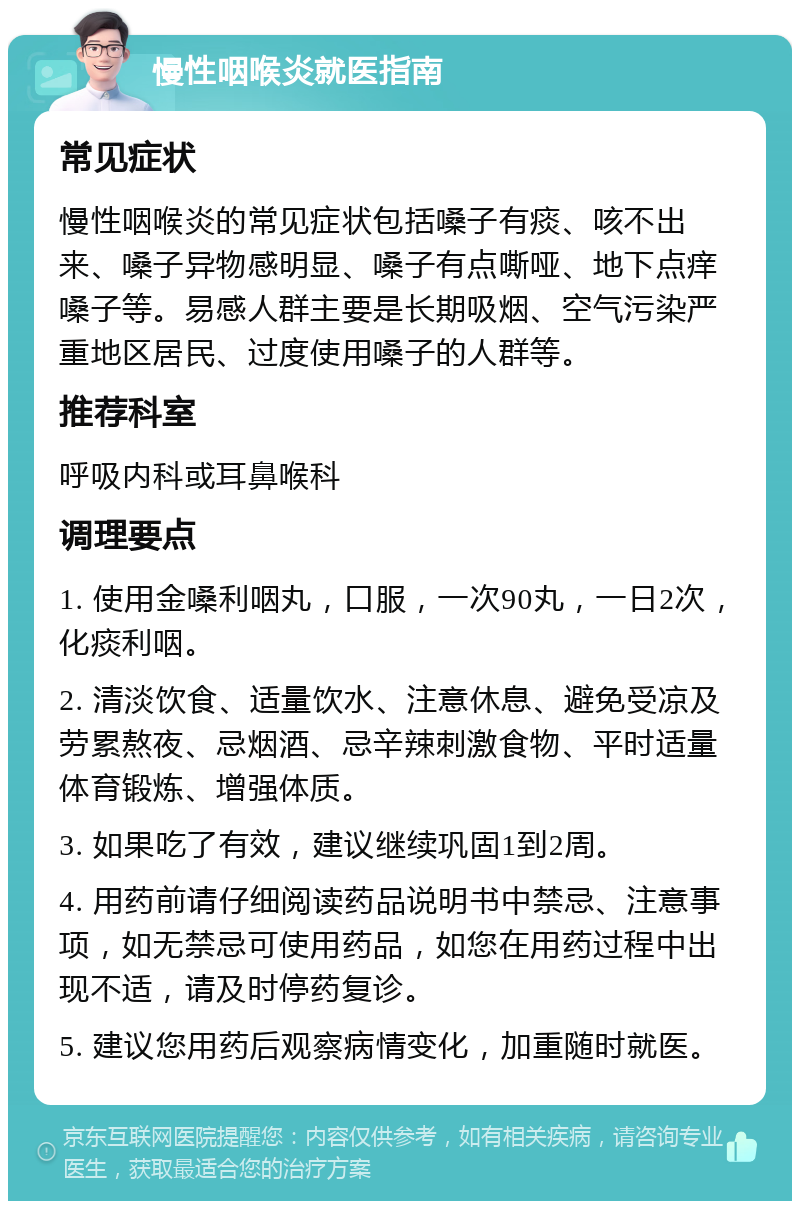 慢性咽喉炎就医指南 常见症状 慢性咽喉炎的常见症状包括嗓子有痰、咳不出来、嗓子异物感明显、嗓子有点嘶哑、地下点痒嗓子等。易感人群主要是长期吸烟、空气污染严重地区居民、过度使用嗓子的人群等。 推荐科室 呼吸内科或耳鼻喉科 调理要点 1. 使用金嗓利咽丸，口服，一次90丸，一日2次，化痰利咽。 2. 清淡饮食、适量饮水、注意休息、避免受凉及劳累熬夜、忌烟酒、忌辛辣刺激食物、平时适量体育锻炼、增强体质。 3. 如果吃了有效，建议继续巩固1到2周。 4. 用药前请仔细阅读药品说明书中禁忌、注意事项，如无禁忌可使用药品，如您在用药过程中出现不适，请及时停药复诊。 5. 建议您用药后观察病情变化，加重随时就医。