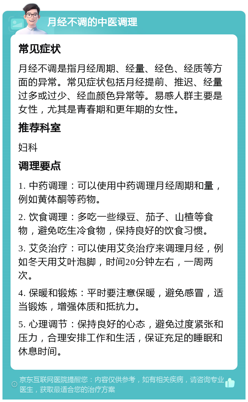 月经不调的中医调理 常见症状 月经不调是指月经周期、经量、经色、经质等方面的异常。常见症状包括月经提前、推迟、经量过多或过少、经血颜色异常等。易感人群主要是女性，尤其是青春期和更年期的女性。 推荐科室 妇科 调理要点 1. 中药调理：可以使用中药调理月经周期和量，例如黄体酮等药物。 2. 饮食调理：多吃一些绿豆、茄子、山楂等食物，避免吃生冷食物，保持良好的饮食习惯。 3. 艾灸治疗：可以使用艾灸治疗来调理月经，例如冬天用艾叶泡脚，时间20分钟左右，一周两次。 4. 保暖和锻炼：平时要注意保暖，避免感冒，适当锻炼，增强体质和抵抗力。 5. 心理调节：保持良好的心态，避免过度紧张和压力，合理安排工作和生活，保证充足的睡眠和休息时间。