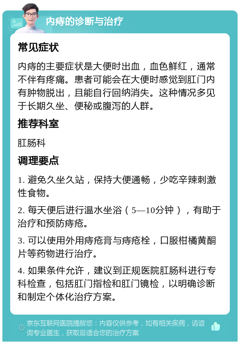 内痔的诊断与治疗 常见症状 内痔的主要症状是大便时出血，血色鲜红，通常不伴有疼痛。患者可能会在大便时感觉到肛门内有肿物脱出，且能自行回纳消失。这种情况多见于长期久坐、便秘或腹泻的人群。 推荐科室 肛肠科 调理要点 1. 避免久坐久站，保持大便通畅，少吃辛辣刺激性食物。 2. 每天便后进行温水坐浴（5—10分钟），有助于治疗和预防痔疮。 3. 可以使用外用痔疮膏与痔疮栓，口服柑橘黄酮片等药物进行治疗。 4. 如果条件允许，建议到正规医院肛肠科进行专科检查，包括肛门指检和肛门镜检，以明确诊断和制定个体化治疗方案。