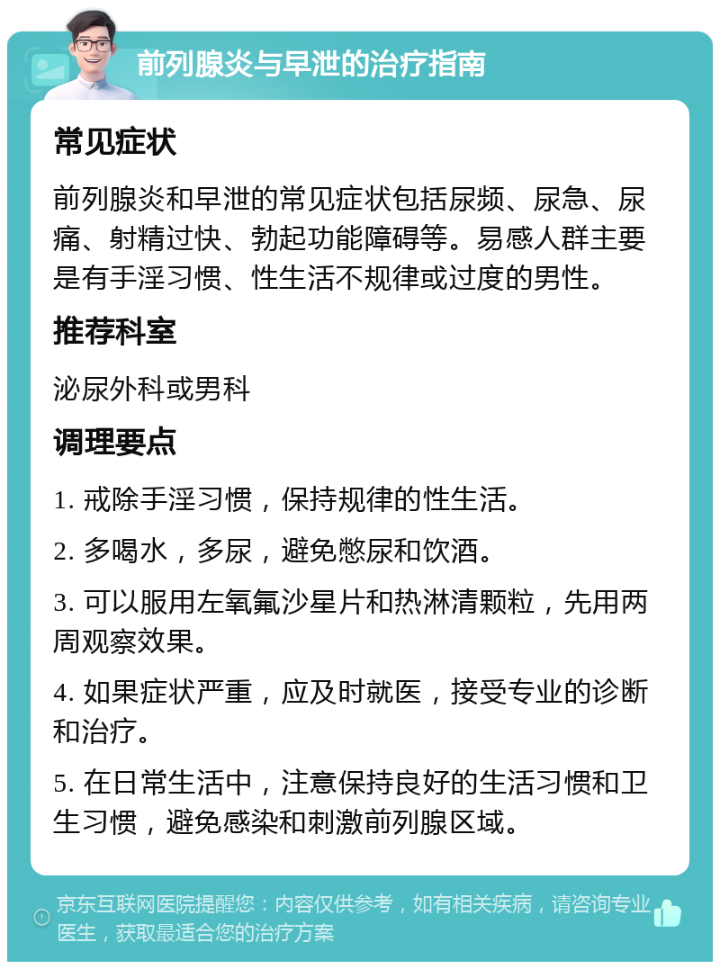 前列腺炎与早泄的治疗指南 常见症状 前列腺炎和早泄的常见症状包括尿频、尿急、尿痛、射精过快、勃起功能障碍等。易感人群主要是有手淫习惯、性生活不规律或过度的男性。 推荐科室 泌尿外科或男科 调理要点 1. 戒除手淫习惯，保持规律的性生活。 2. 多喝水，多尿，避免憋尿和饮酒。 3. 可以服用左氧氟沙星片和热淋清颗粒，先用两周观察效果。 4. 如果症状严重，应及时就医，接受专业的诊断和治疗。 5. 在日常生活中，注意保持良好的生活习惯和卫生习惯，避免感染和刺激前列腺区域。