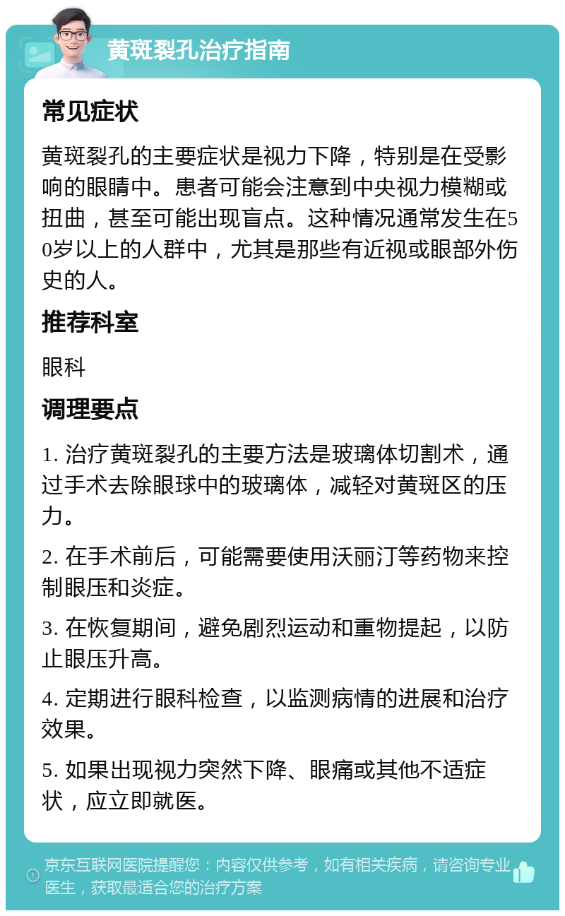 黄斑裂孔治疗指南 常见症状 黄斑裂孔的主要症状是视力下降，特别是在受影响的眼睛中。患者可能会注意到中央视力模糊或扭曲，甚至可能出现盲点。这种情况通常发生在50岁以上的人群中，尤其是那些有近视或眼部外伤史的人。 推荐科室 眼科 调理要点 1. 治疗黄斑裂孔的主要方法是玻璃体切割术，通过手术去除眼球中的玻璃体，减轻对黄斑区的压力。 2. 在手术前后，可能需要使用沃丽汀等药物来控制眼压和炎症。 3. 在恢复期间，避免剧烈运动和重物提起，以防止眼压升高。 4. 定期进行眼科检查，以监测病情的进展和治疗效果。 5. 如果出现视力突然下降、眼痛或其他不适症状，应立即就医。